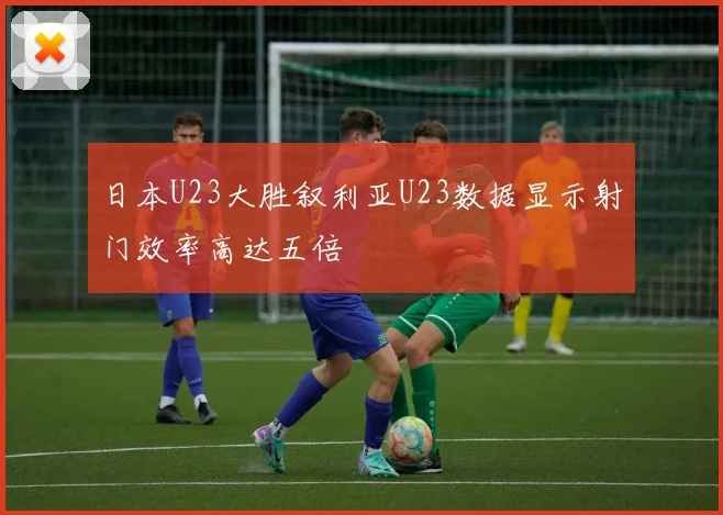 日本U23大胜叙利亚U23数据显示射门效率高达五倍