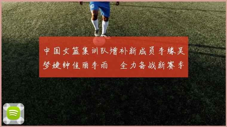 中国女篮集训队增补新成员李缘吴梦婕钟佳丽李雨汧全力备战新赛季
